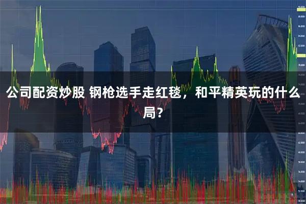 公司配资炒股 钢枪选手走红毯，和平精英玩的什么局？