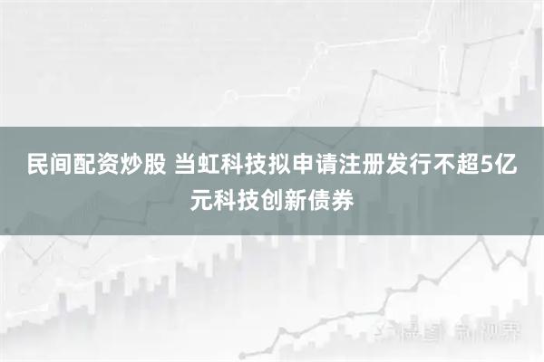 民间配资炒股 当虹科技拟申请注册发行不超5亿元科技创新债券