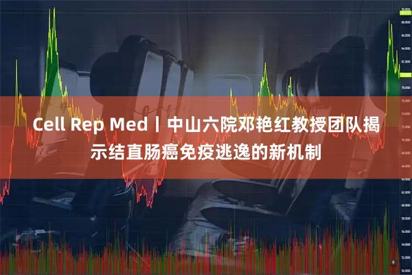 Cell Rep Med丨中山六院邓艳红教授团队揭示结直肠癌免疫逃逸的新机制